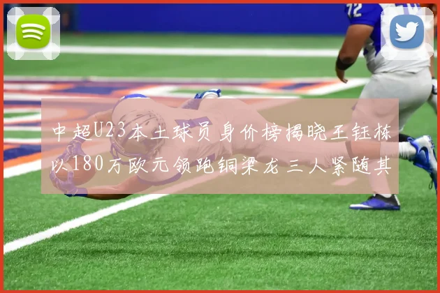中超U23本土球员身价榜揭晓王钰栋以180万欧元领跑铜梁龙三人紧随其后