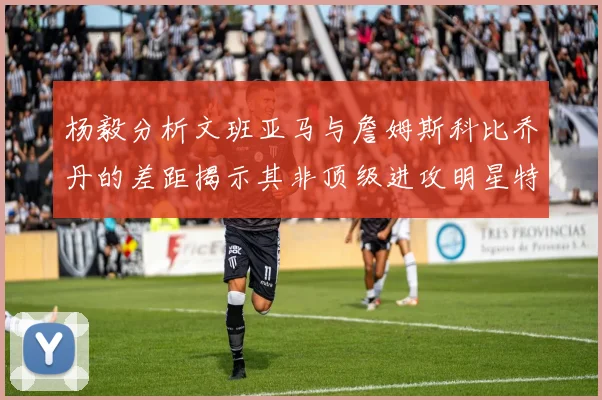 杨毅分析文班亚马与詹姆斯科比乔丹的差距揭示其非顶级进攻明星特质
