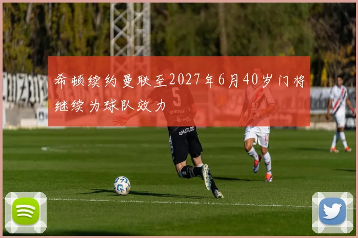 希顿续约曼联至2027年6月40岁门将继续为球队效力