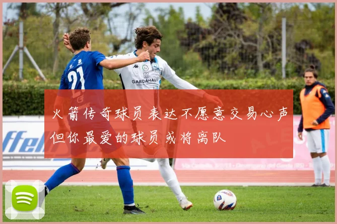 火箭传奇球员表达不愿意交易心声但你最爱的球员或将离队