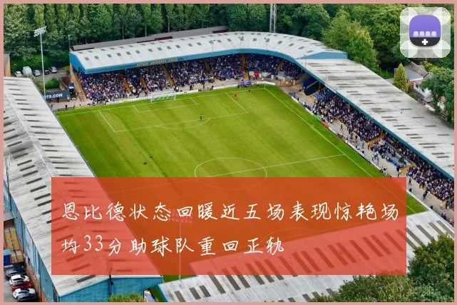 恩比德状态回暖近五场表现惊艳场均33分助球队重回正轨