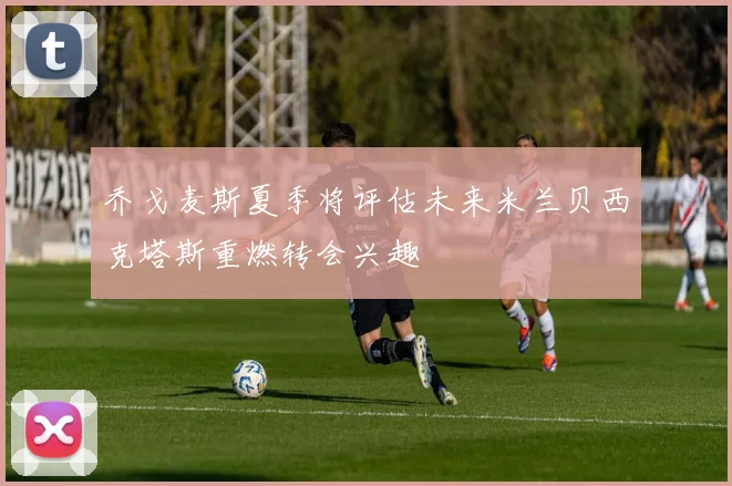乔戈麦斯夏季将评估未来米兰贝西克塔斯重燃转会兴趣