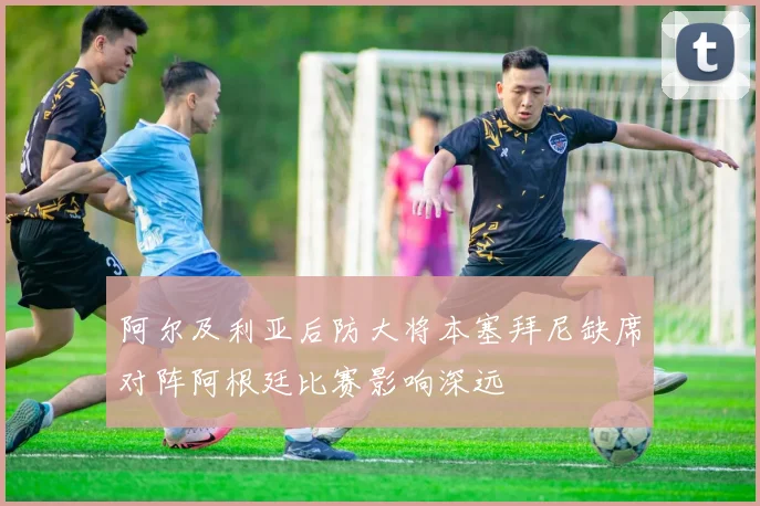 阿尔及利亚后防大将本塞拜尼缺席对阵阿根廷比赛影响深远