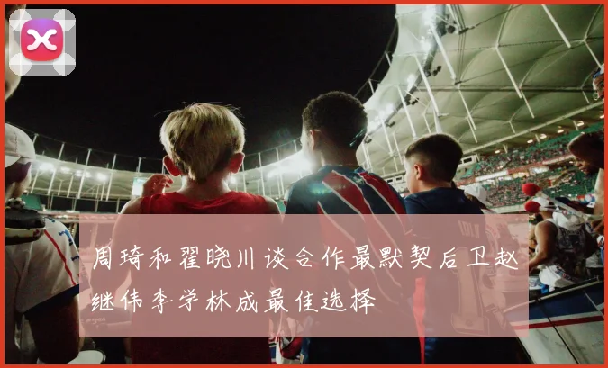 周琦和翟晓川谈合作最默契后卫赵继伟李学林成最佳选择