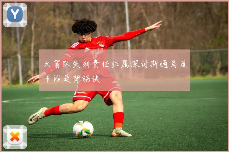 火箭队失利责任归属探讨斯通乌度卡谁是背锅侠