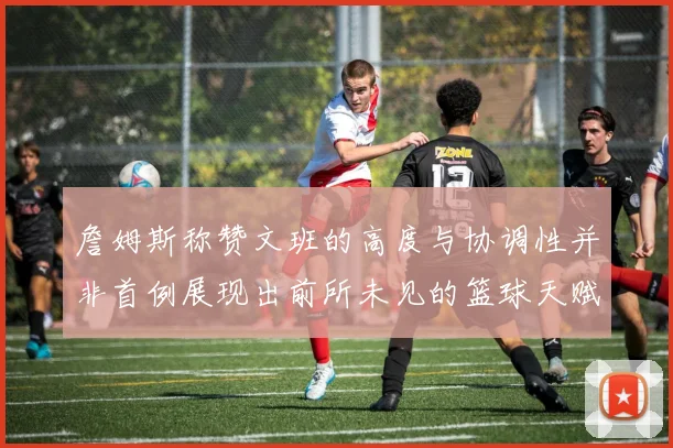 詹姆斯称赞文班的高度与协调性并非首例展现出前所未见的篮球天赋