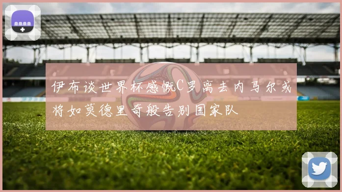 伊布谈世界杯感慨C罗离去内马尔或将如莫德里奇般告别国家队