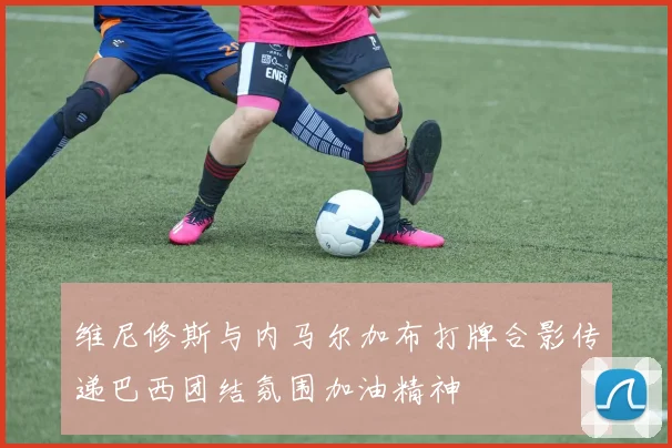 维尼修斯与内马尔加布打牌合影传递巴西团结氛围加油精神