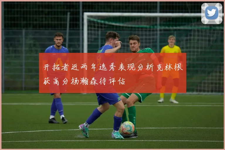 开拓者近两年选秀表现分析克林根获高分杨瀚森待评估