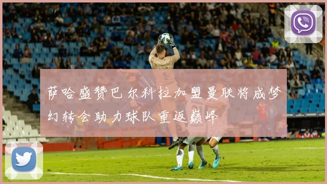 萨哈盛赞巴尔科拉加盟曼联将成梦幻转会助力球队重返巅峰