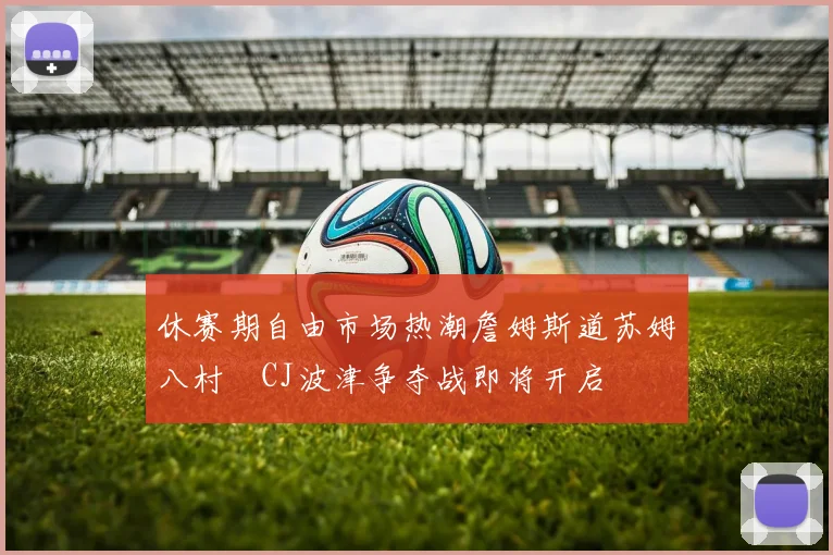 休赛期自由市场热潮詹姆斯道苏姆八村塁CJ波津争夺战即将开启