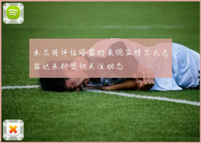米兰将评估塔雷的表现亚特兰大总监达米科密切关注动态