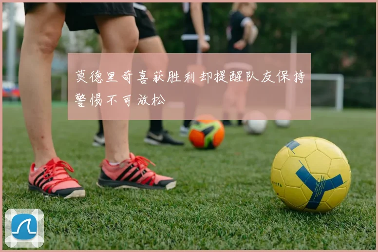 莫德里奇喜获胜利却提醒队友保持警惕不可放松