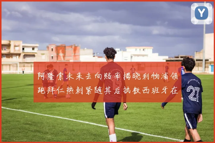 阿隆索未来去向赔率揭晓利物浦领跑拜仁热刺紧随其后执教西班牙在列