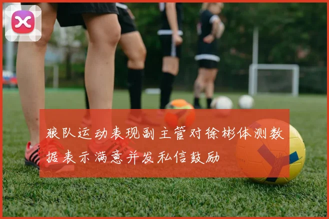 狼队运动表现副主管对徐彬体测数据表示满意并发私信鼓励