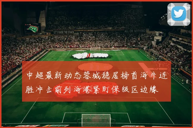 中超最新动态蓉城稳居榜首海牛连胜冲击前列海港紧盯保级区边缘