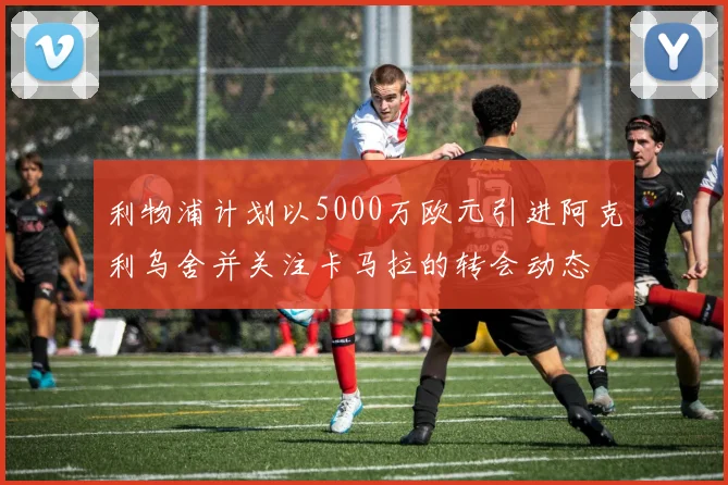 利物浦计划以5000万欧元引进阿克利乌舍并关注卡马拉的转会动态