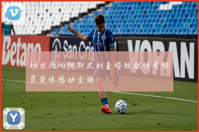 切尔西向阿斯皮利奎塔致敬传奇球员荣休感动全场